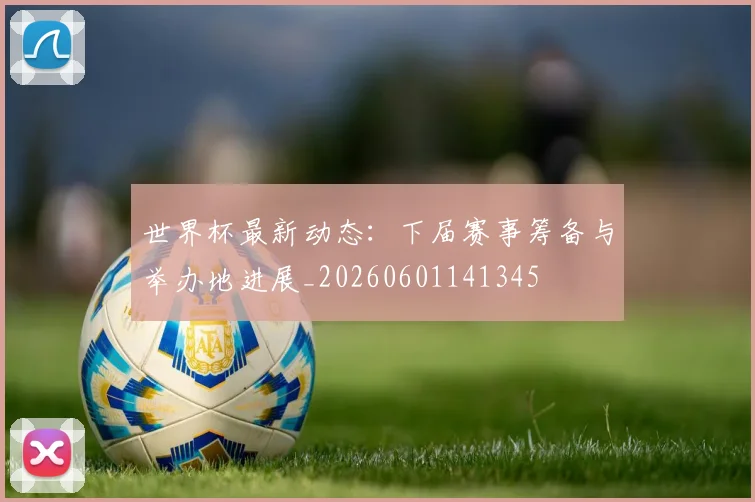 世界杯最新动态:下届赛事筹备与举办地进展_20260601141345