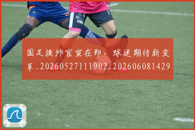 国足换帅官宣在即,球迷期待新变革_20260527111902_20260608142917