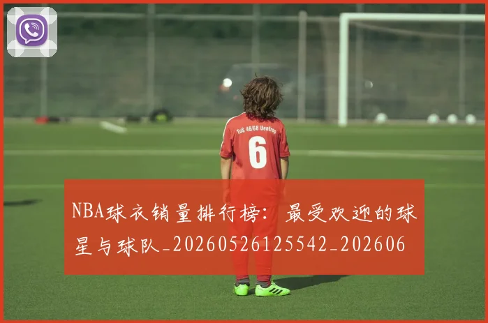 NBA球衣销量排行榜:最受欢迎的球星与球队_20260526125542_20260607160214