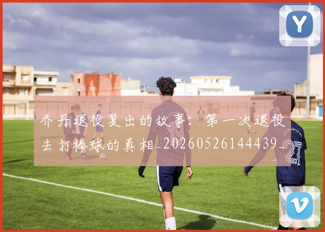 乔丹退役复出的故事:第一次退役去打棒球的真相_20260526144439_20260608142436